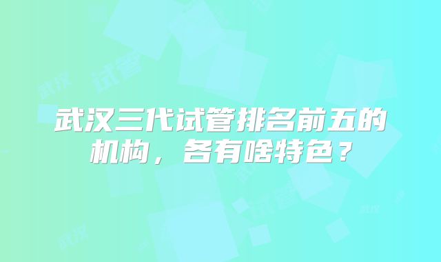 武汉三代试管排名前五的机构,各有啥特色?