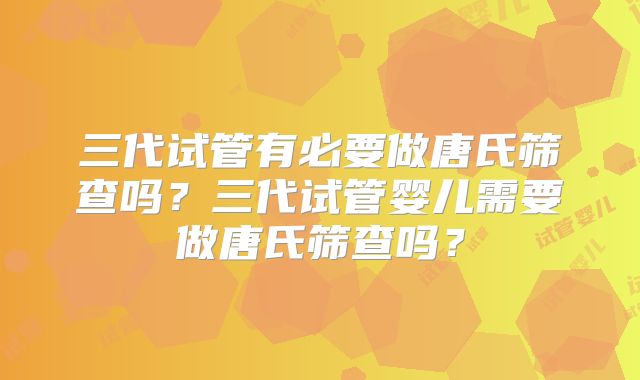 三代试管有必要做唐氏筛查吗？三代试管婴儿需要做唐氏筛查吗？