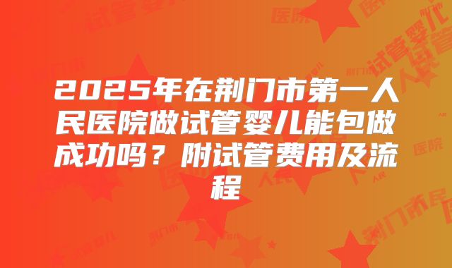 2025年在荆门市第一人民医院做试管婴儿能包做成功吗?附试管费用及流程