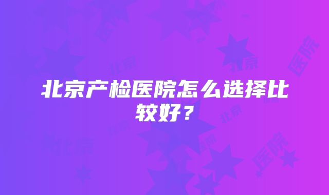北京产检医院怎么选择比较好？