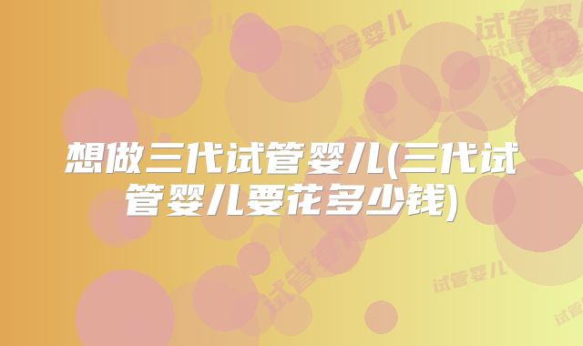 想做三代试管婴儿(三代试管婴儿要花多少钱)