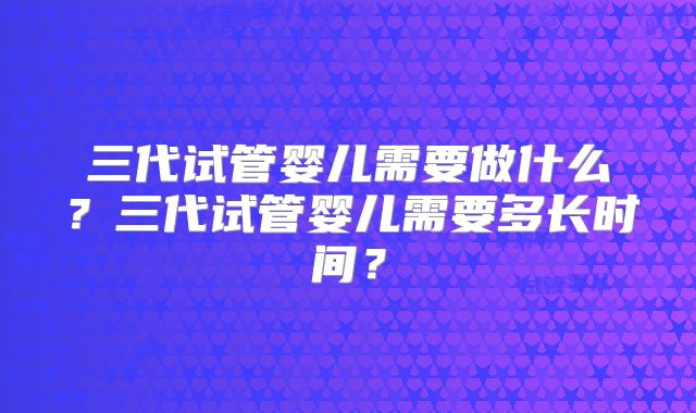 三代试管婴儿需要做什么？三代试管婴儿需要多长时间？