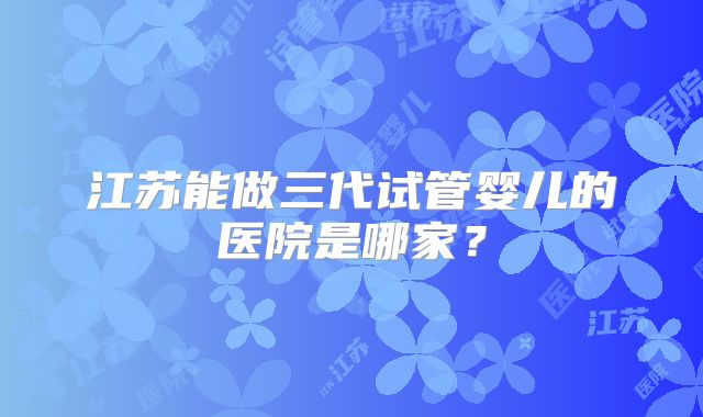 江苏能做三代试管婴儿的医院是哪家？