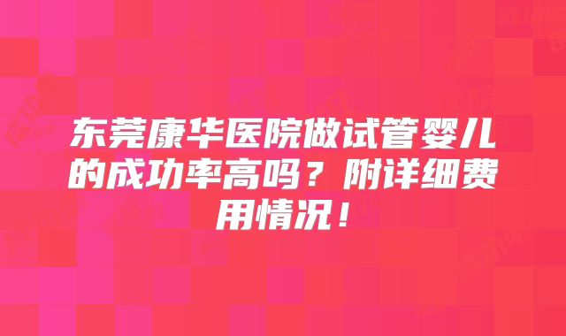 东莞康华医院做试管婴儿的成功率高吗?附详细费用情况!
