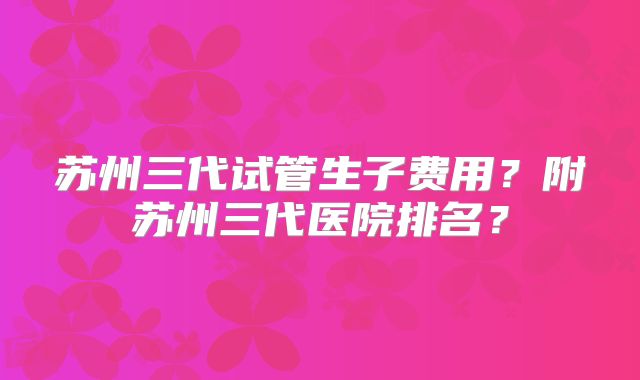 苏州三代试管生子费用？附苏州三代医院排名？