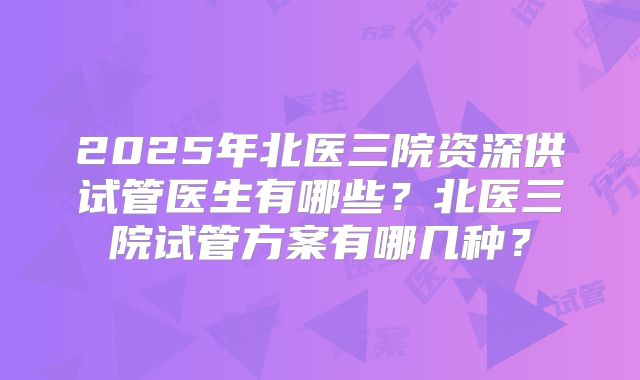2025年北医三院资深供试管医生有哪些？北医三院试管方案有哪几种？