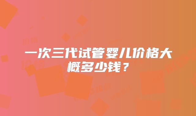 一次三代试管婴儿价格大概多少钱？