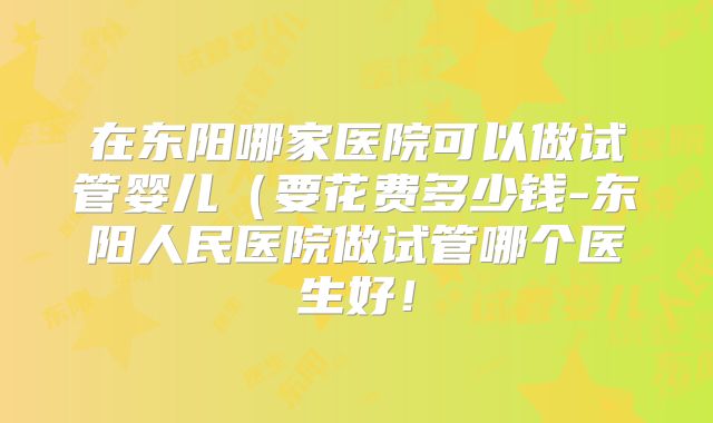 在东阳哪家医院可以做试管婴儿（要花费多少钱-东阳人民医院做试管哪个医生好！