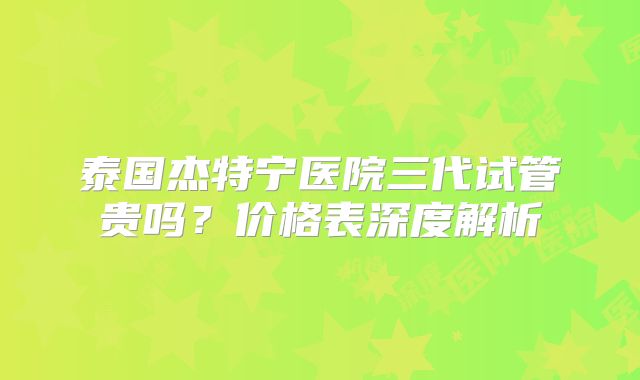 泰国杰特宁医院三代试管贵吗？价格表深度解析