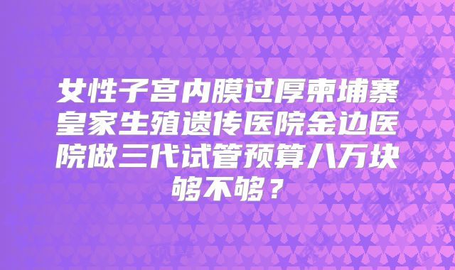 女性子宫内膜过厚柬埔寨皇家生殖遗传医院金边医院做三代试管预算八万块够不够?