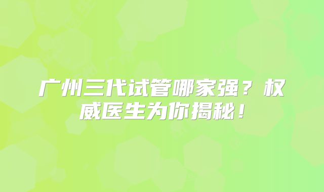 广州三代试管哪家强?权威医生为你揭秘!