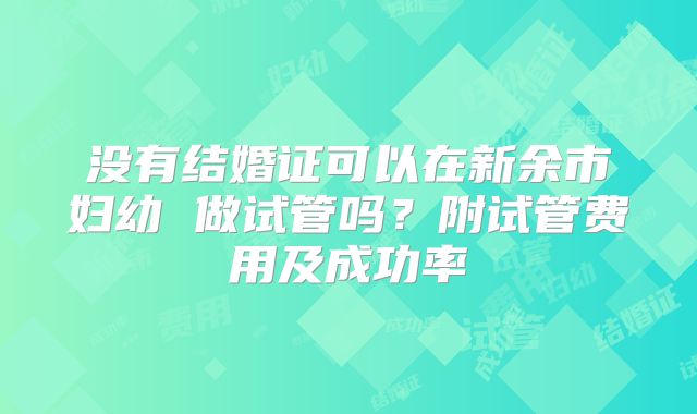 没有结婚证可以在新余市妇幼 做试管吗?附试管费用及成功率