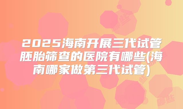 2025海南开展三代试管胚胎筛查的医院有哪些(海南哪家做第三代试管)