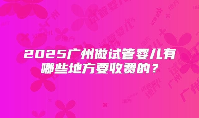 2025广州做试管婴儿有哪些地方要收费的？
