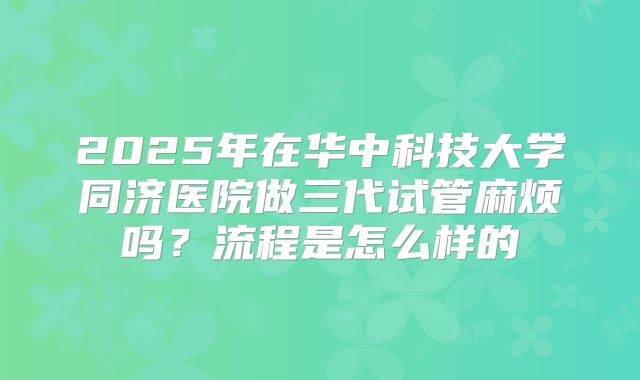 2025年在华中科技大学同济医院做三代试管麻烦吗？流程是怎么样的