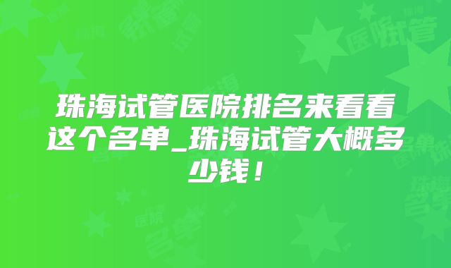 珠海试管医院排名来看看这个名单_珠海试管大概多少钱！