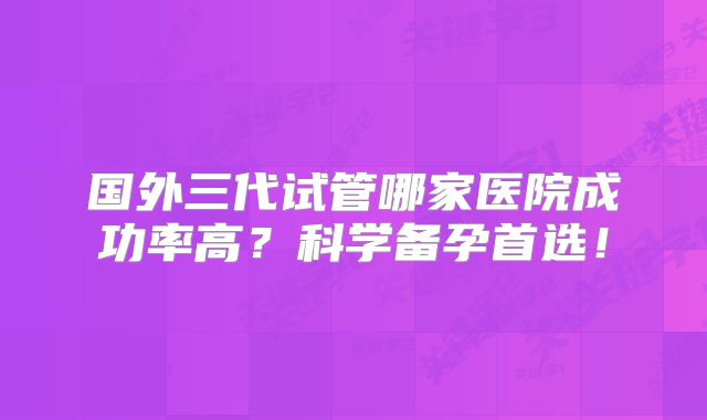 国外三代试管哪家医院成功率高?科学备孕首选!