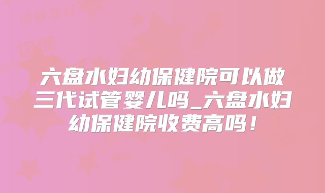 六盘水妇幼保健院可以做三代试管婴儿吗_六盘水妇幼保健院收费高吗!
