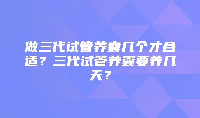 做三代试管养囊几个才合适？三代试管养囊要养几天？