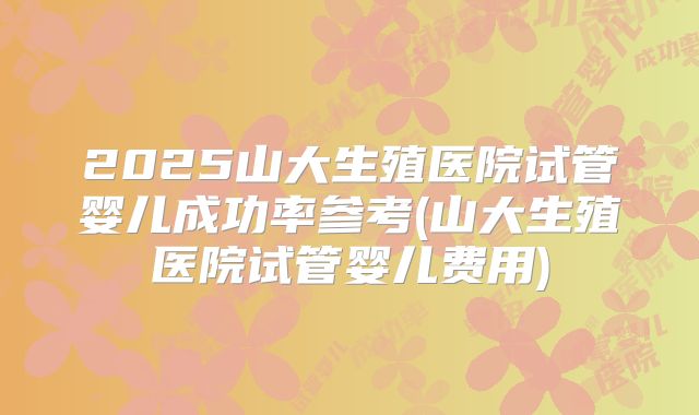2025山大生殖医院试管婴儿成功率参考(山大生殖医院试管婴儿费用)
