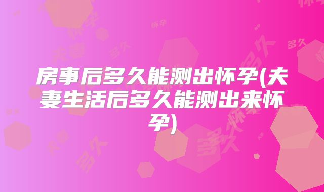 房事后多久能测出怀孕(夫妻生活后多久能测出来怀孕)