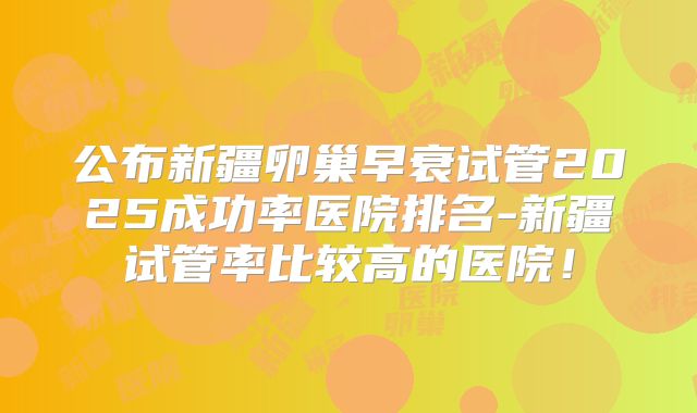 公布新疆卵巢早衰试管2025成功率医院排名-新疆试管率比较高的医院！