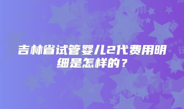 吉林省试管婴儿2代费用明细是怎样的？