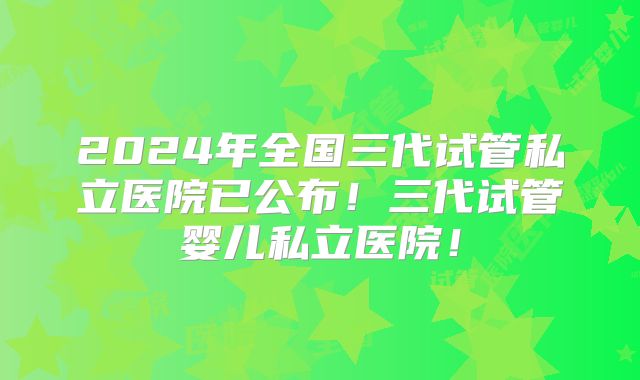 2024年全国三代试管私立医院已公布!三代试管婴儿私立医院!