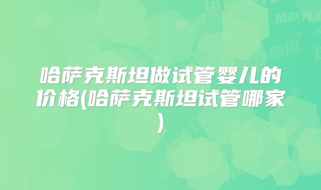 哈萨克斯坦做试管婴儿的价格(哈萨克斯坦试管哪家)