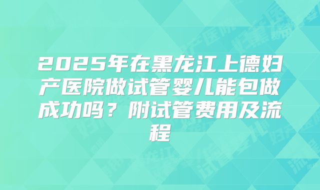 2025年在黑龙江上德妇产医院做试管婴儿能包做成功吗？附试管费用及流程