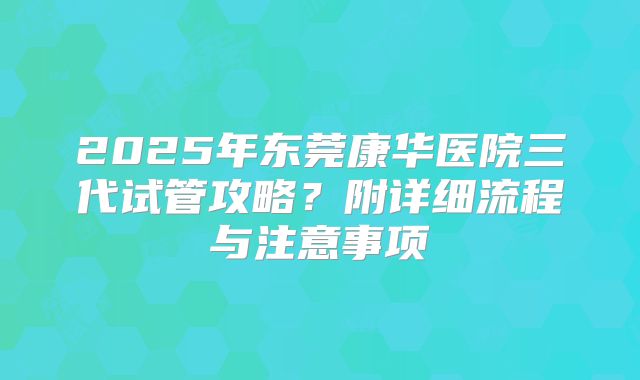2025年东莞康华医院三代试管攻略？附详细流程与注意事项