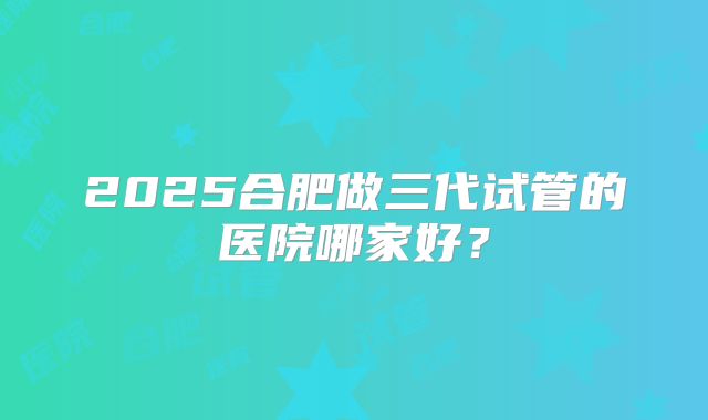 2025合肥做三代试管的医院哪家好？