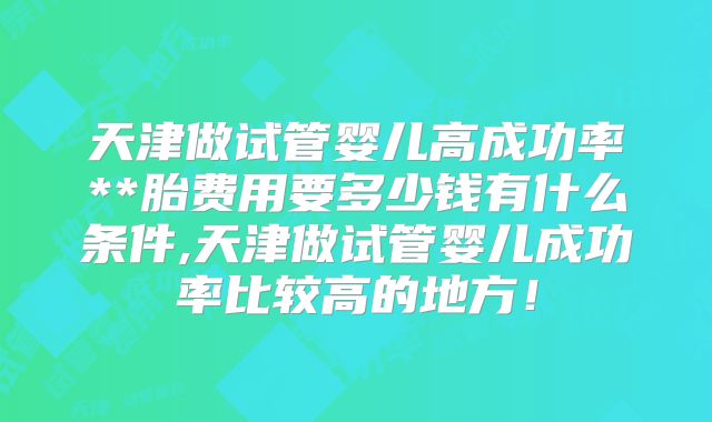 天津做试管婴儿高成功率**胎费用要多少钱有什么条件,天津做试管婴儿成功率比较高的地方!