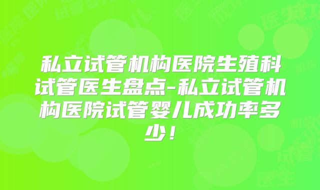 私立试管机构医院生殖科试管医生盘点-私立试管机构医院试管婴儿成功率多少！
