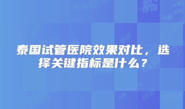 泰国试管医院效果对比,选择关键指标是什么?