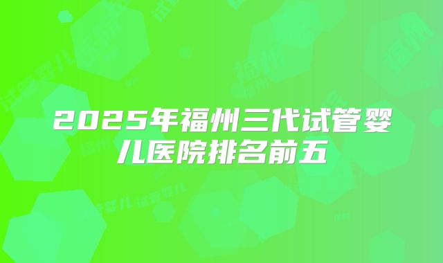 2025年福州三代试管婴儿医院排名前五