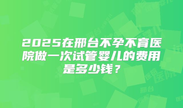 2025在邢台不孕不育医院做一次试管婴儿的费用是多少钱?