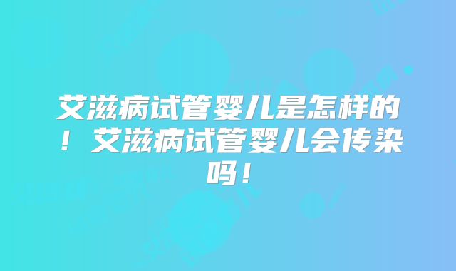 艾滋病试管婴儿是怎样的!艾滋病试管婴儿会传染吗!