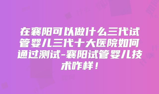 在襄阳可以做什么三代试管婴儿三代十大医院如何通过测试-襄阳试管婴儿技术咋样！
