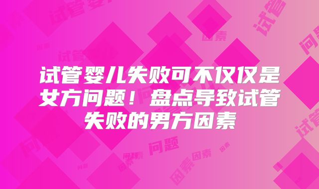 试管婴儿失败可不仅仅是女方问题!盘点导致试管失败的男方因素