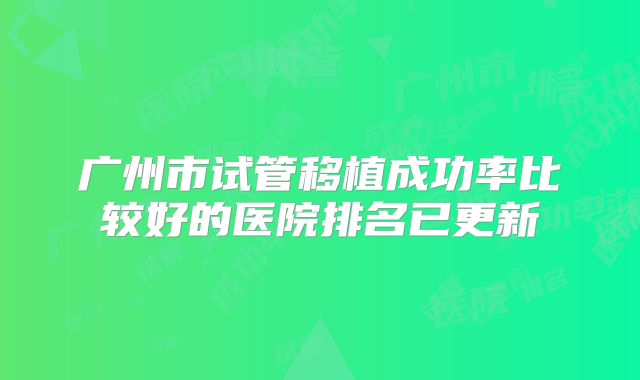 广州市试管移植成功率比较好的医院排名已更新