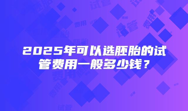 2025年可以选胚胎的试管费用一般多少钱?