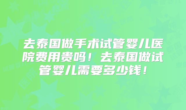 去泰国做手术试管婴儿医院费用贵吗！去泰国做试管婴儿需要多少钱！