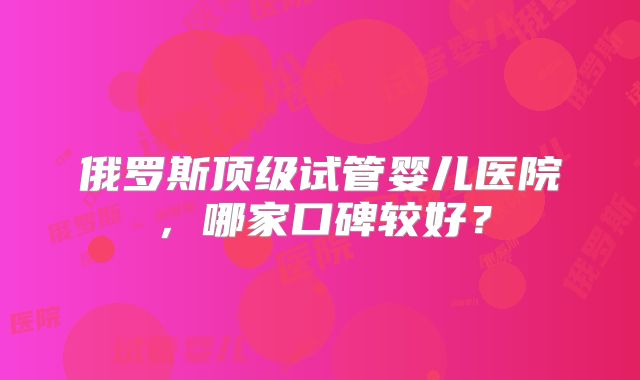 俄罗斯顶级试管婴儿医院,哪家口碑较好?