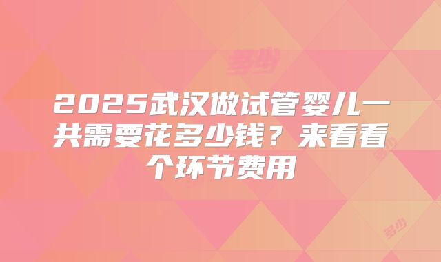 2025武汉做试管婴儿一共需要花多少钱？来看看个环节费用
