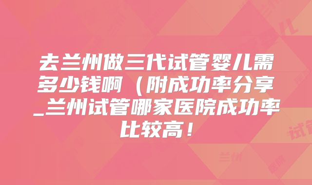 去兰州做三代试管婴儿需多少钱啊(附成功率分享_兰州试管哪家医院成功率比较高!