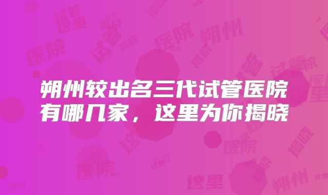 朔州较出名三代试管医院有哪几家，这里为你揭晓