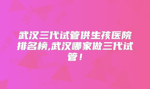 武汉三代试管供生孩医院排名榜,武汉哪家做三代试管!