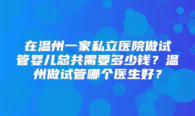在温州一家私立医院做试管婴儿总共需要多少钱?温州做试管哪个医生好?