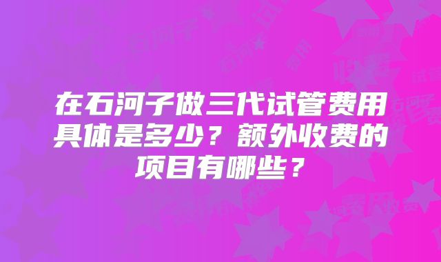 在石河子做三代试管费用具体是多少?额外收费的项目有哪些?